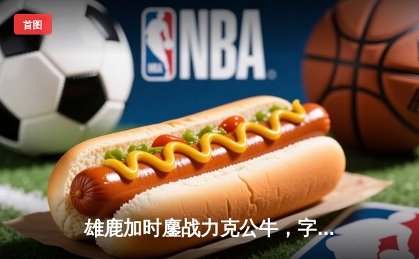 雄鹿加时鏖战力克公牛，字母哥32+12+6率队终结连败