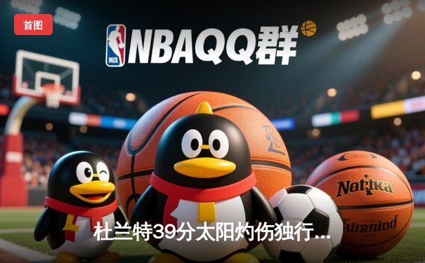 杜兰特39分太阳灼伤独行侠，东契奇三双难救主，NBA季后赛格局再生变数