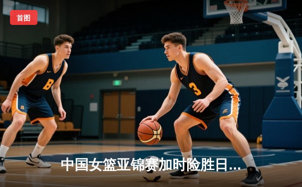 中国女篮亚锦赛加时险胜日本 韩旭23分16篮板制霸内线