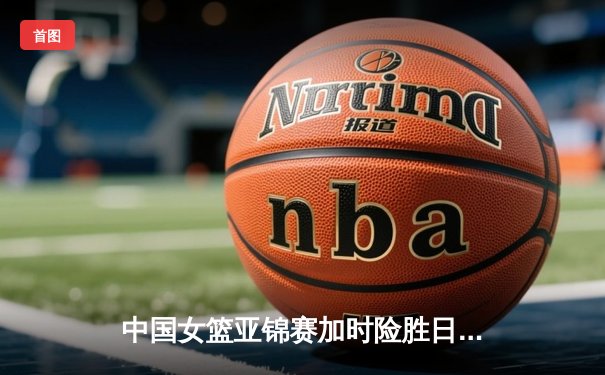 中国女篮亚锦赛加时险胜日本 韩旭23分16篮板制霸内线