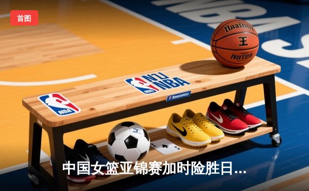中国女篮亚锦赛加时险胜日本 韩旭23分16篮板制霸内线