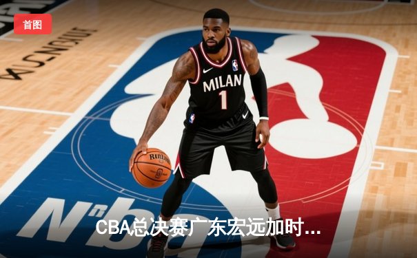 CBA总决赛广东宏远加时险胜辽宁本钢 赵睿35分创个人纪录