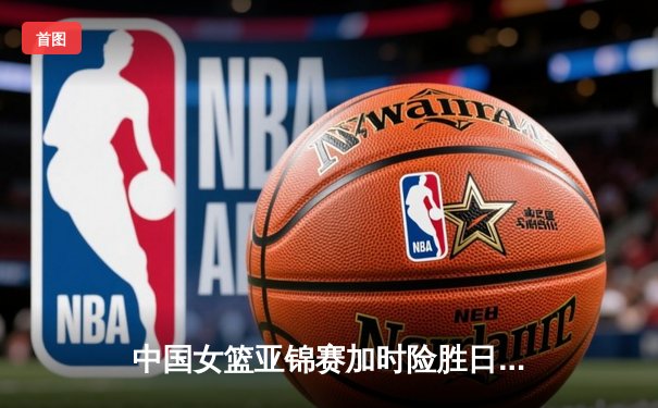 中国女篮亚锦赛加时险胜日本 韩旭23分16篮板制霸内线