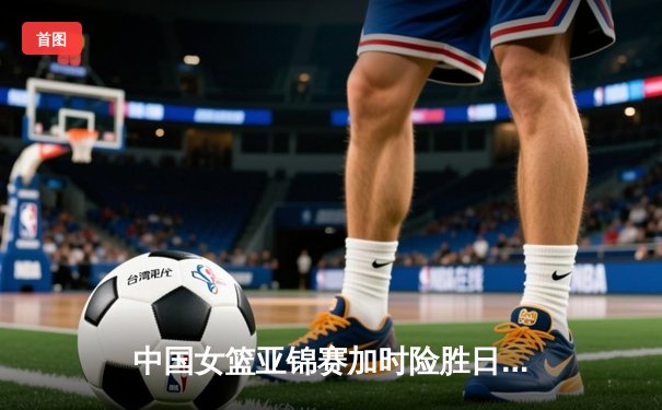 中国女篮亚锦赛加时险胜日本 韩旭23+15李梦关键三分定乾坤