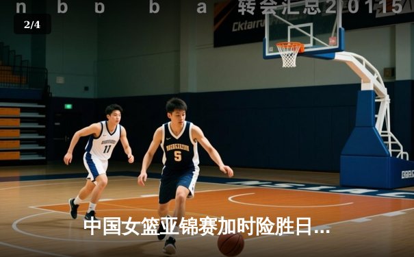 中国女篮亚锦赛加时险胜日本 韩旭23+15李梦关键三分定乾坤 - 2