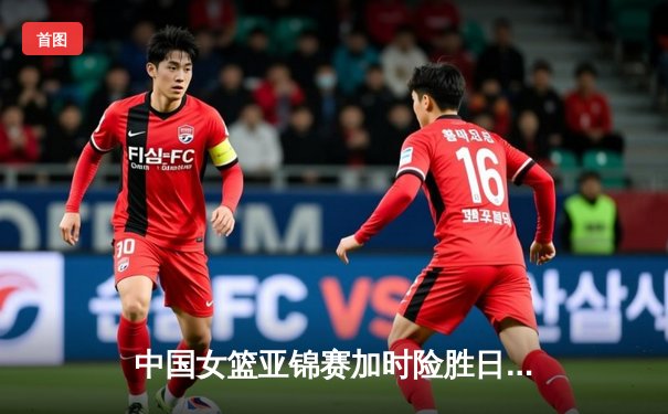 中国女篮亚锦赛加时险胜日本 韩旭23分16篮板制霸内线