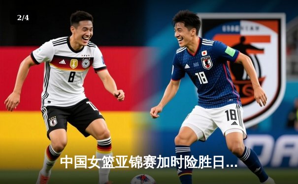 中国女篮亚锦赛加时险胜日本 韩旭23分16篮板制霸内线 - 2